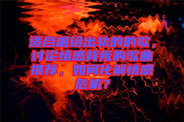 適合唱給出軌的的歌，討論情感背叛的歌曲推薦，如何化解情感危機(jī)？