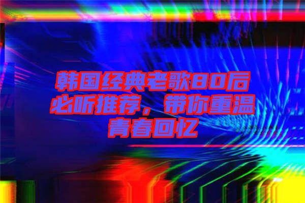 韓國經(jīng)典老歌80后必聽推薦，帶你重溫青春回憶