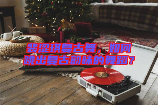 裴澀琪復(fù)古舞，如何跳出復(fù)古韻味的舞蹈？