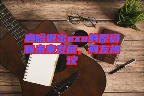 鹿晗退出exo的原因和未來發(fā)展，網(wǎng)友熱議