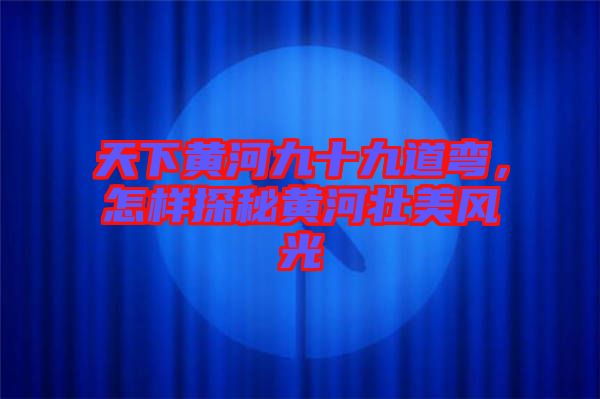 天下黃河九十九道彎，怎樣探秘黃河壯美風(fēng)光