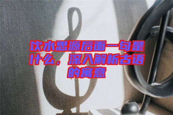 飲水思源后面一句是什么，深入解析古語的寓意