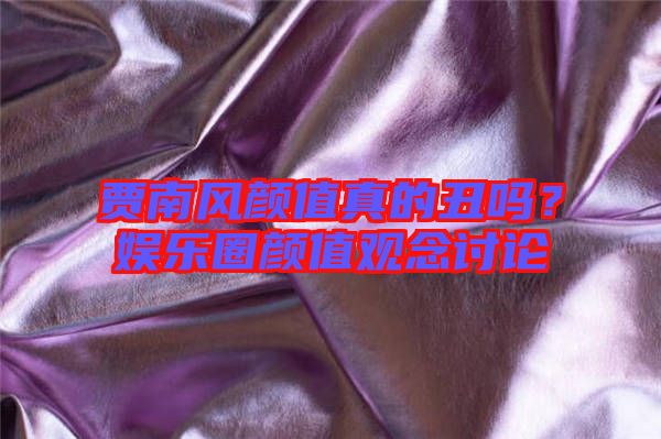 賈南風(fēng)顏值真的丑嗎？娛樂圈顏值觀念討論
