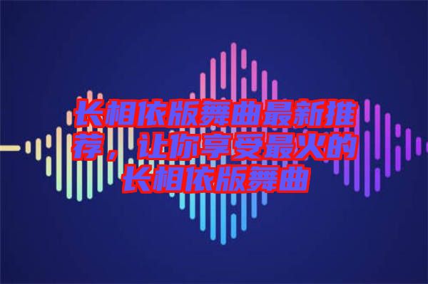 長相依版舞曲最新推薦，讓你享受最火的長相依版舞曲