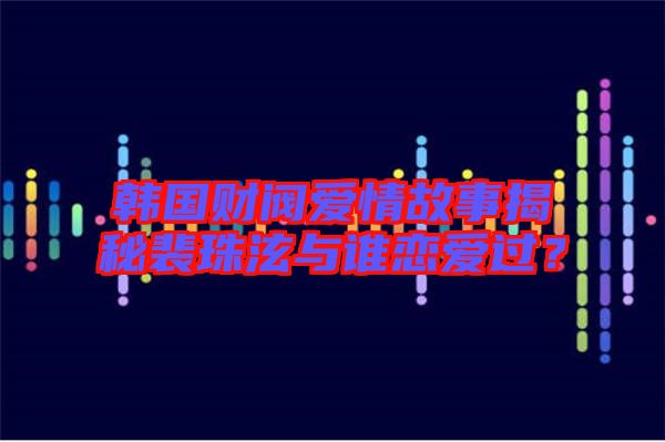 韓國財閥愛情故事揭秘裴珠泫與誰戀愛過？