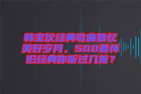 韓寶儀經(jīng)典歌曲回憶美好歲月，500首懷舊經(jīng)典你聽(tīng)過(guò)幾首？