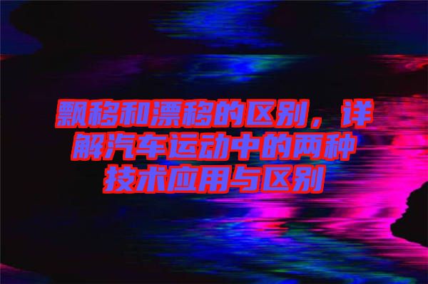 飄移和漂移的區(qū)別，詳解汽車(chē)運(yùn)動(dòng)中的兩種技術(shù)應(yīng)用與區(qū)別