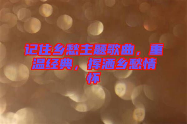 記住鄉(xiāng)愁主題歌曲，重溫經(jīng)典，揮灑鄉(xiāng)愁情懷