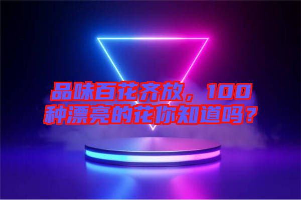 品味百花齊放，100種漂亮的花你知道嗎？