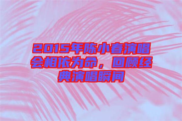 2015年陳小春演唱會(huì)相依為命，回顧經(jīng)典演唱瞬間