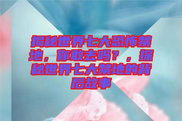 揭秘世界七大恐怖禁地，你敢去嗎？，探秘世界七大禁地的背后故事