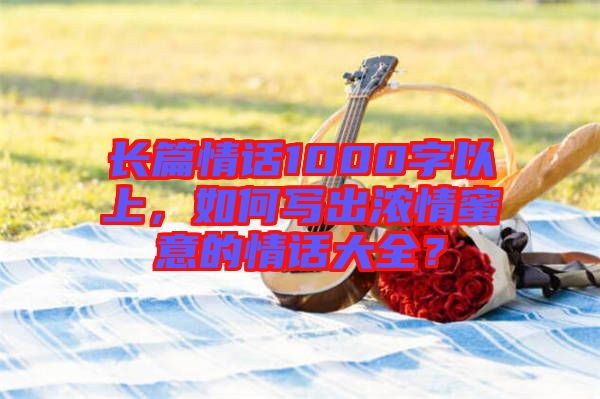 長篇情話1000字以上，如何寫出濃情蜜意的情話大全？