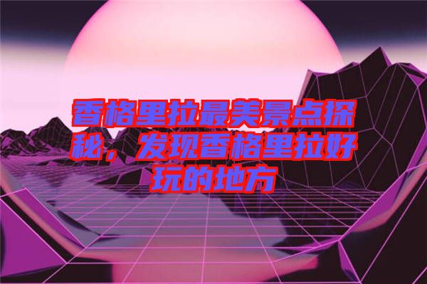 香格里拉最美景點(diǎn)探秘，發(fā)現(xiàn)香格里拉好玩的地方
