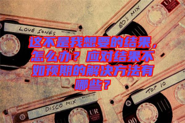 這不是我想要的結果，怎么辦？應對結果不如預期的解決方法有哪些？