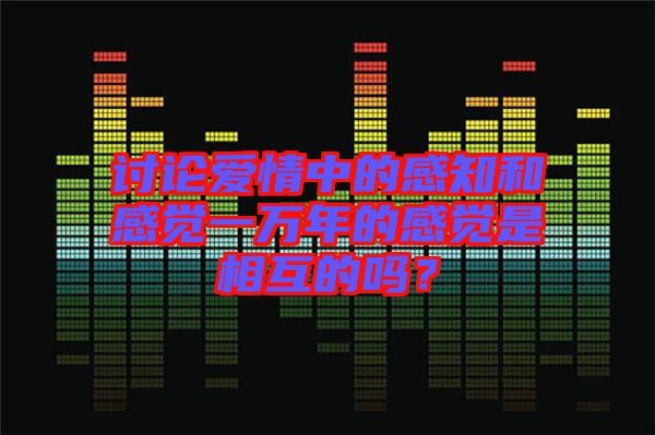 討論愛情中的感知和感覺一萬年的感覺是相互的嗎？