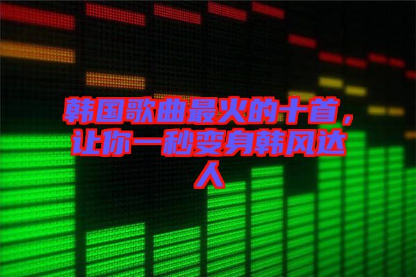 韓國歌曲最火的十首，讓你一秒變身韓風(fēng)達(dá)人