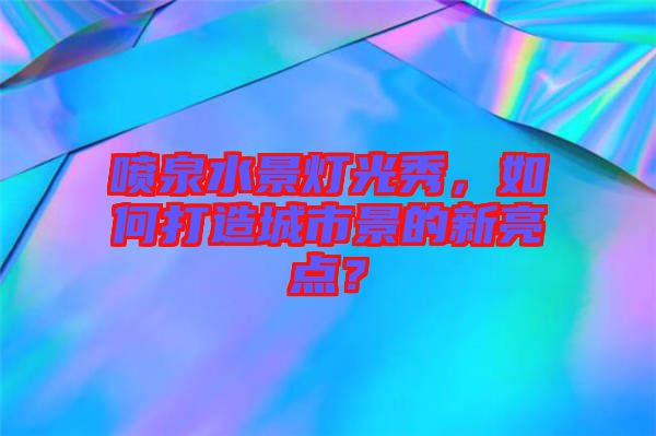 噴泉水景燈光秀，如何打造城市景的新亮點？