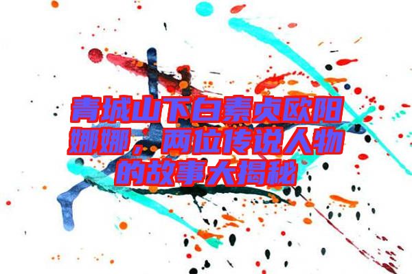 青城山下白素貞歐陽(yáng)娜娜，兩位傳說人物的故事大揭秘
