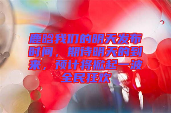 鹿晗我們的明天發(fā)布時(shí)間，期待明天的到來，預(yù)計(jì)將掀起一波全民狂歡