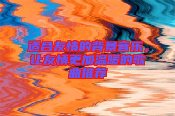 適合友情的背景音樂，讓友情更加溫暖的歌曲推薦