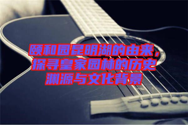 頤和園昆明湖的由來，探尋皇家園林的歷史淵源與文化背景