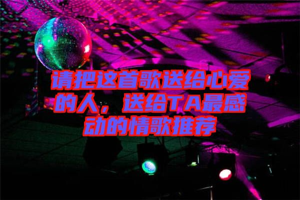 請(qǐng)把這首歌送給心愛的人，送給TA最感動(dòng)的情歌推薦