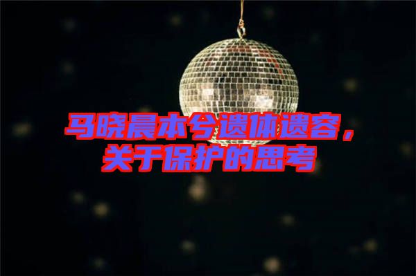 馬曉晨本兮遺體遺容，關(guān)于保護(hù)的思考