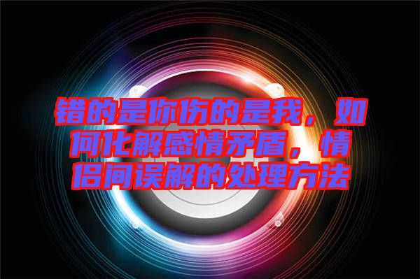 錯(cuò)的是你傷的是我，如何化解感情矛盾，情侶間誤解的處理方法