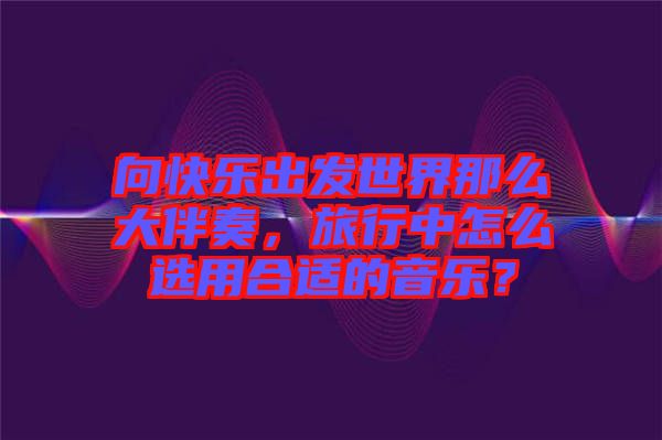 向快樂出發(fā)世界那么大伴奏，旅行中怎么選用合適的音樂？