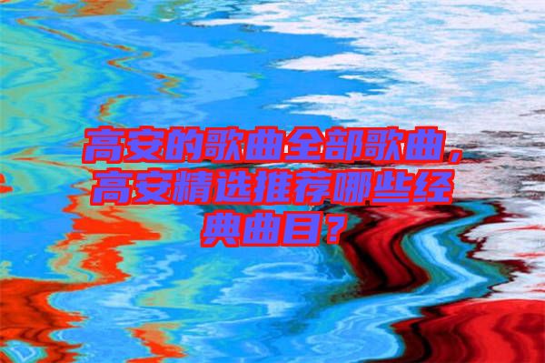 高安的歌曲全部歌曲，高安精選推薦哪些經(jīng)典曲目？