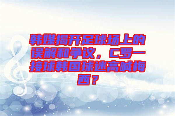 韓媒揭開足球場上的誤解和爭議，C羅一接球韓國球迷高喊梅西？