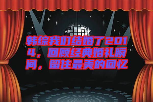 韓綜我們結(jié)婚了2014，回顧經(jīng)典婚禮瞬間，留住最美的回憶