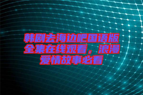 韓劇去海邊吧國語版全集在線觀看，浪漫愛情故事必看
