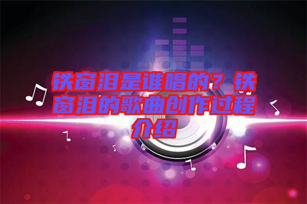 鐵窗淚是誰唱的？鐵窗淚的歌曲創(chuàng)作過程介紹