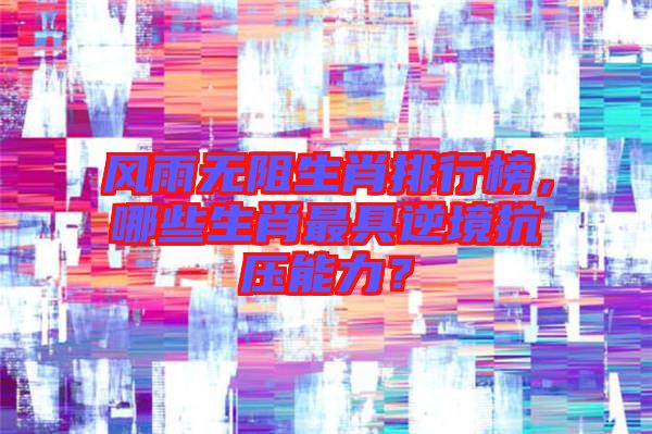 風(fēng)雨無(wú)阻生肖排行榜，哪些生肖最具逆境抗壓能力？
