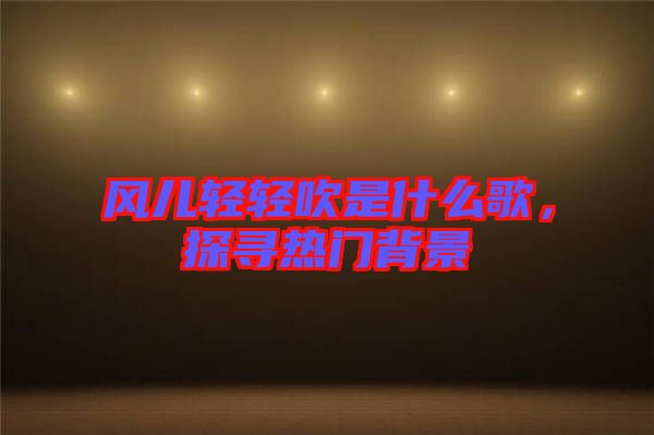 風(fēng)兒輕輕吹是什么歌，探尋熱門背景