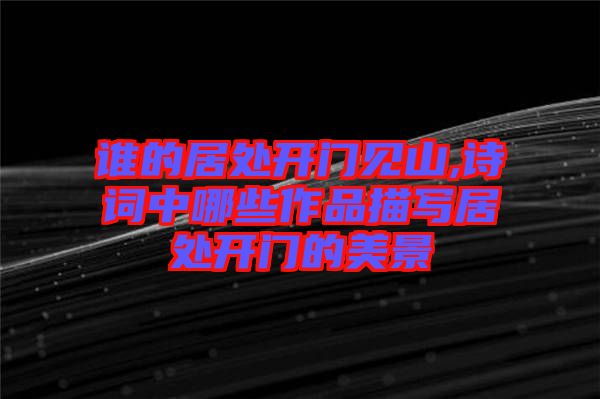 誰(shuí)的居處開(kāi)門見(jiàn)山,詩(shī)詞中哪些作品描寫居處開(kāi)門的美景