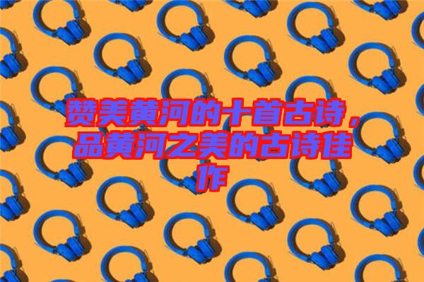 贊美黃河的十首古詩(shī)，品黃河之美的古詩(shī)佳作