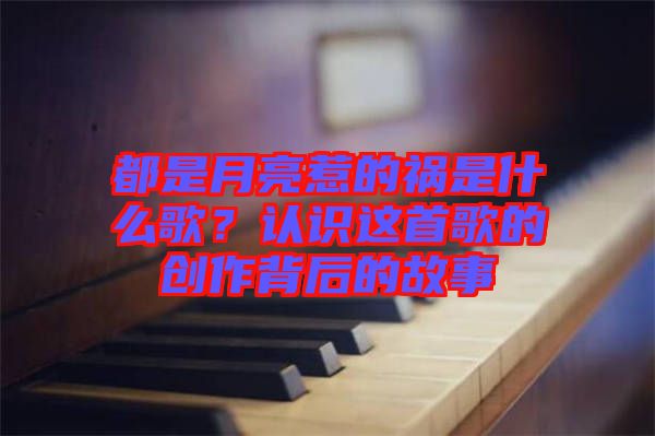 都是月亮惹的禍?zhǔn)鞘裁锤?？認(rèn)識這首歌的創(chuàng)作背后的故事