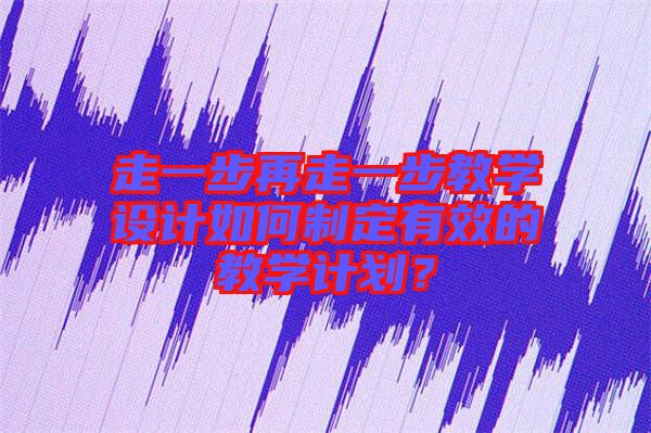 走一步再走一步教學(xué)設(shè)計(jì)如何制定有效的教學(xué)計(jì)劃？