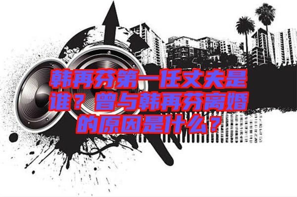 韓再芬第一任丈夫是誰？曾與韓再芬離婚的原因是什么？