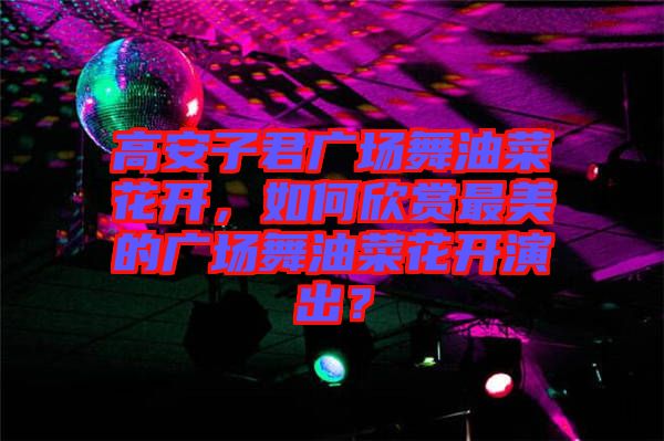 高安子君廣場舞油菜花開，如何欣賞最美的廣場舞油菜花開演出？