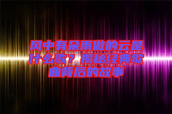 風(fēng)中有朵雨做的云是什么歌？揭秘經(jīng)典歌曲背后的故事