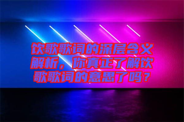 飲歌歌詞的深層含義解析，你真正了解飲歌歌詞的意思了嗎？