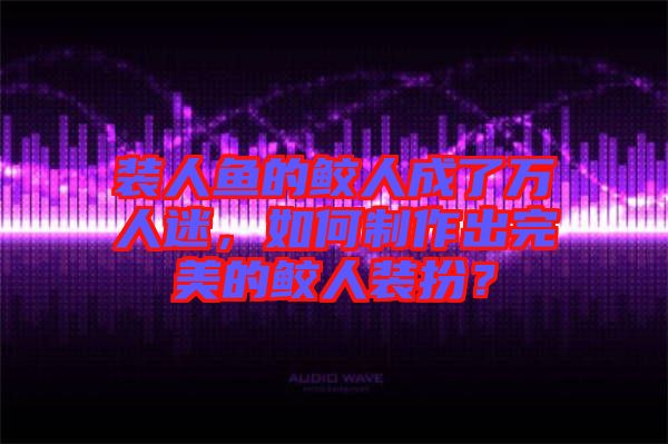 裝人魚(yú)的鮫人成了萬(wàn)人迷，如何制作出完美的鮫人裝扮？