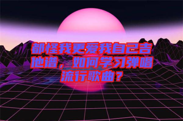 都怪我更愛我自己吉他譜，如何學習彈唱流行歌曲？
