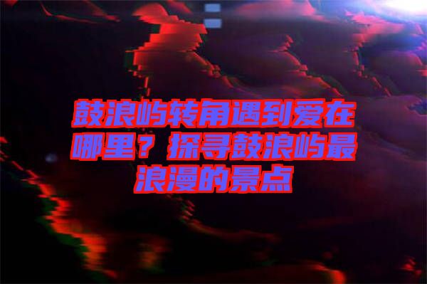 鼓浪嶼轉(zhuǎn)角遇到愛在哪里？探尋鼓浪嶼最浪漫的景點
