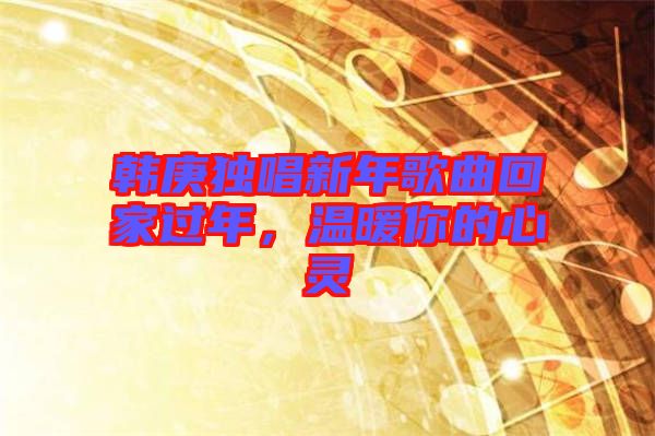 韓庚獨唱新年歌曲回家過年，溫暖你的心靈