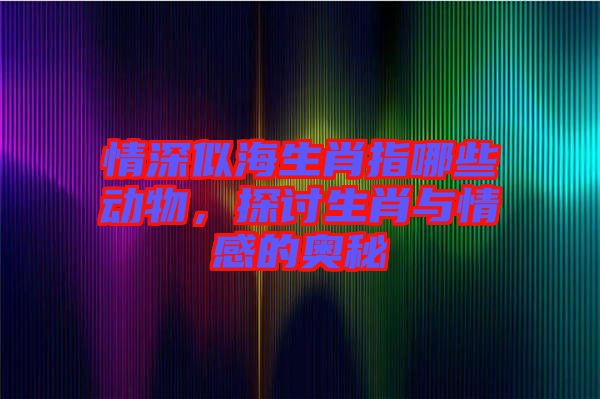 情深似海生肖指哪些動物，探討生肖與情感的奧秘