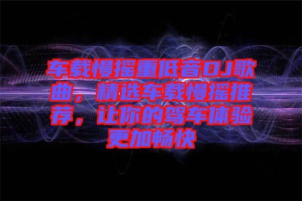 車載慢搖重低音DJ歌曲，精選車載慢搖推薦，讓你的駕車體驗(yàn)更加暢快